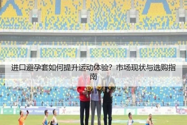 进口避孕套如何提升运动体验？市场现状与选购指南